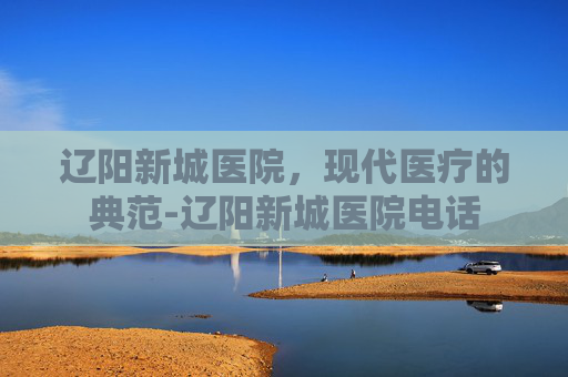 辽阳新城医院，现代医疗的典范-辽阳新城医院电话