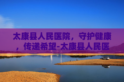 太康县人民医院，守护健康，传递希望-太康县人民医院电话