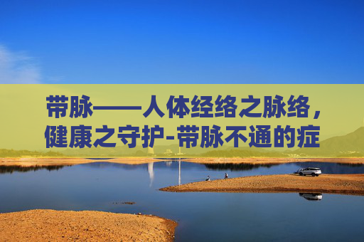 带脉——人体经络之脉络，健康之守护-带脉不通的症状