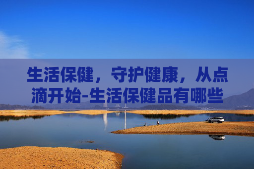 生活保健，守护健康，从点滴开始-生活保健品有哪些
