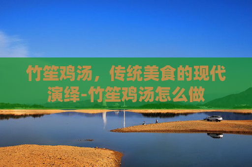 竹笙鸡汤，传统美食的现代演绎-竹笙鸡汤怎么做
