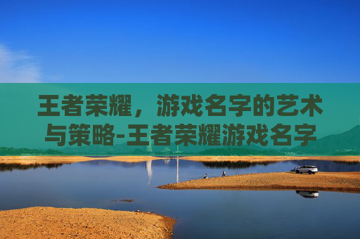 王者荣耀，游戏名字的艺术与策略-王者荣耀游戏名字吸引人的昵称