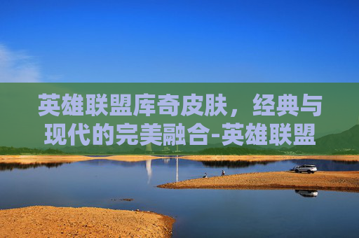 英雄联盟库奇皮肤，经典与现代的完美融合-英雄联盟库奇皮肤手感排行