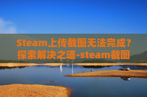 Steam上传截图无法完成？探索解决之道-steam截图上传到云端