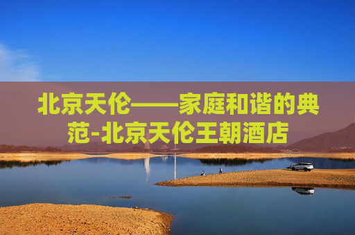 北京天伦——家庭和谐的典范-北京天伦王朝酒店