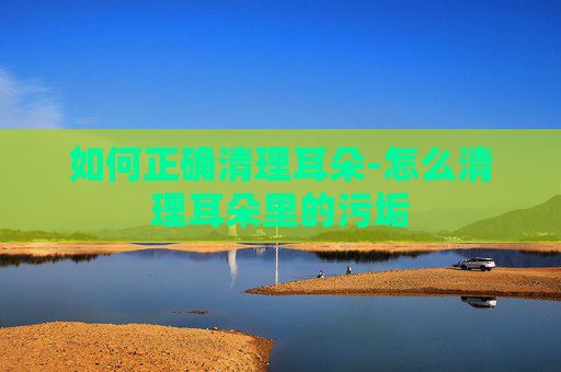 如何正确清理耳朵-怎么清理耳朵里的污垢