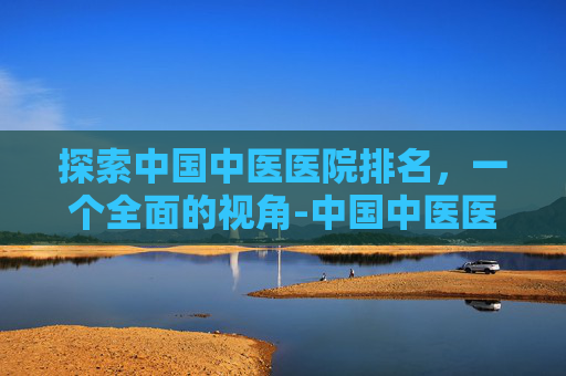 探索中国中医医院排名，一个全面的视角-中国中医医院排名前十名