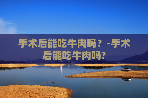 手术后能吃牛肉吗？-手术后能吃牛肉吗?