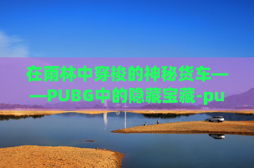 在雨林中穿梭的神秘货车——PUBG中的隐藏宝藏-pubg运输船地图名字