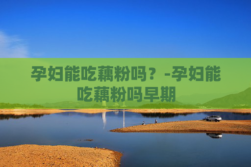 孕妇能吃藕粉吗？-孕妇能吃藕粉吗早期