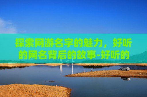 探索网游名字的魅力，好听的网名背后的故事-好听的网游名字女