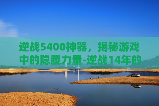 逆战5400神器，揭秘游戏中的隐藏力量-逆战14年的神器