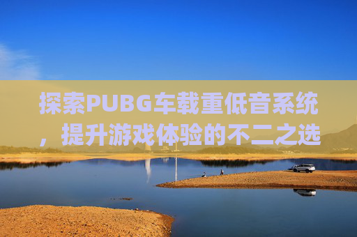 探索PUBG车载重低音系统，提升游戏体验的不二之选-顶级车载重低音歌曲下载mp3