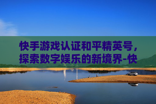快手游戏认证和平精英号，探索数字娱乐的新境界-快手游戏认证和平精英号安全吗
