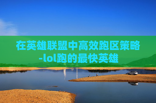 在英雄联盟中高效跑区策略-lol跑的最快英雄