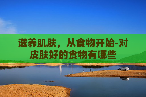 滋养肌肤,从食物开始-对皮肤好的食物有哪些 滋养肌肤,从食物开始-对皮肤好的食物有哪些