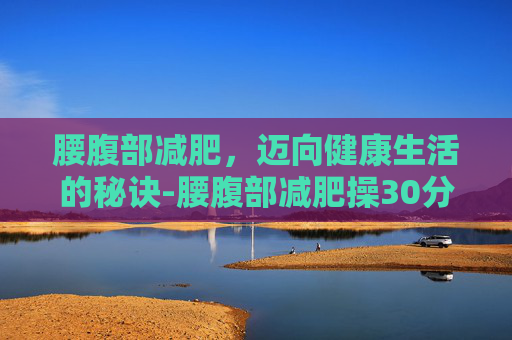 腰腹部减肥，迈向健康生活的秘诀-腰腹部减肥操30分钟