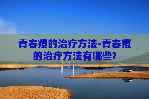 青春痘的治疗方法-青春痘的治疗方法有哪些?