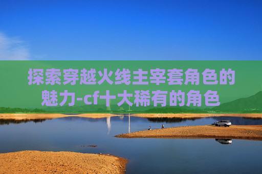 探索穿越火线主宰套角色的魅力-cf十大稀有的角色