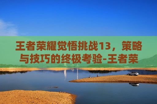 王者荣耀觉悟挑战13，策略与技巧的终极考验-王者荣耀觉悟挑战13关怎么过