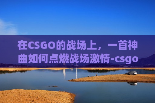 在CSGO的战场上，一首神曲如何点燃战场激情-csgo搞笑集锦