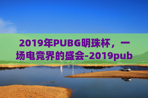 2019年PUBG明珠杯，一场电竞界的盛会-2019pubg全球总决赛