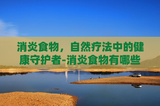 消炎食物，自然疗法中的健康守护者-消炎食物有哪些?