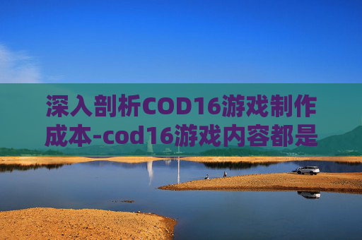 深入剖析COD16游戏制作成本-cod16游戏内容都是什么
