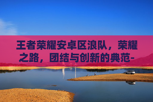 王者荣耀安卓区浪队，荣耀之路，团结与创新的典范-王者荣耀一区浪队简介