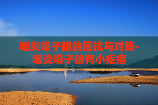 咽炎嗓子眼的困扰与对策-咽炎嗓子眼有小疙瘩