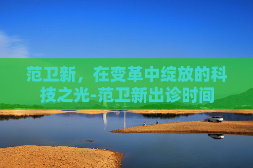 范卫新，在变革中绽放的科技之光-范卫新出诊时间