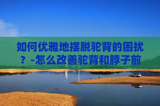 如何优雅地摆脱驼背的困扰？-怎么改善驼背和脖子前倾