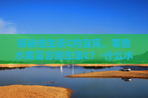 揭秘维生素C的宝库，哪些水果富含维生素C？-什么水果含维生素c和维生素e比较高