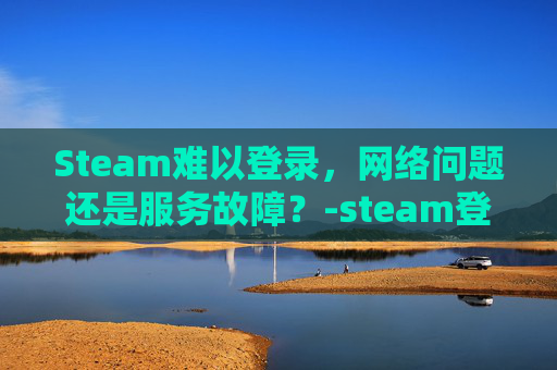 Steam难以登录，网络问题还是服务故障？-steam登录很慢