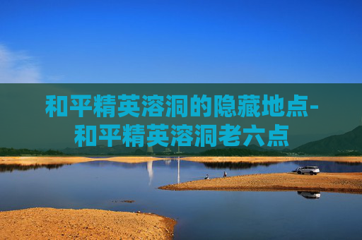 和平精英溶洞的隐藏地点-和平精英溶洞老六点
