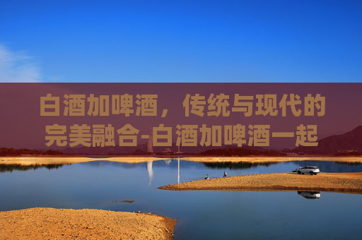 白酒加啤酒，传统与现代的完美融合-白酒加啤酒一起喝的危害有多大