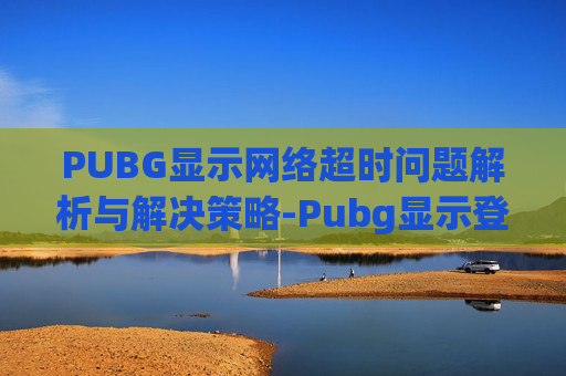 PUBG显示网络超时问题解析与解决策略-Pubg显示登录超时怎么办