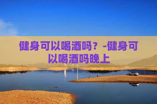 健身可以喝酒吗？-健身可以喝酒吗晚上
