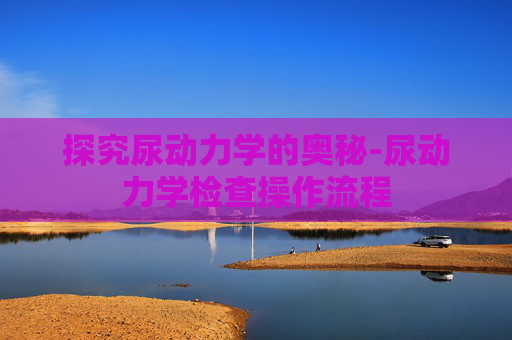 探究尿动力学的奥秘-尿动力学检查操作流程