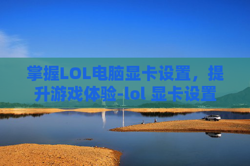 掌握LOL电脑显卡设置，提升游戏体验-lol 显卡设置