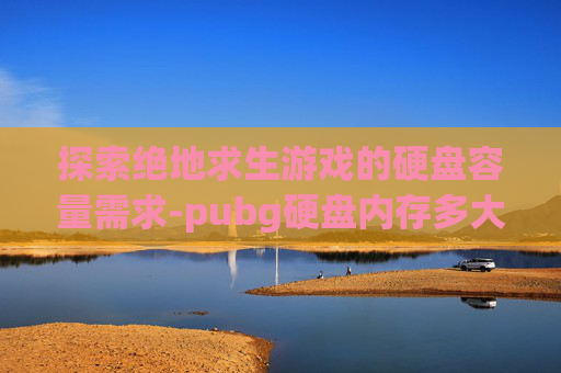 探索绝地求生游戏的硬盘容量需求-pubg硬盘内存多大