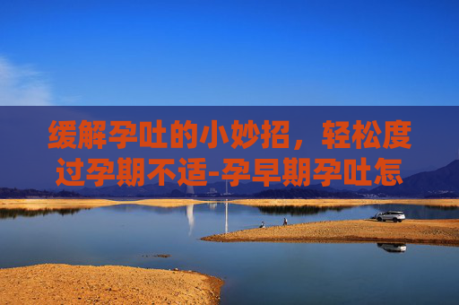 缓解孕吐的小妙招，轻松度过孕期不适-孕早期孕吐怎么缓解小妙招