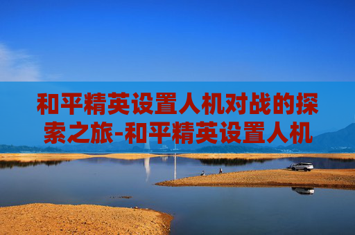 和平精英设置人机对战的探索之旅-和平精英设置人机对战在哪里