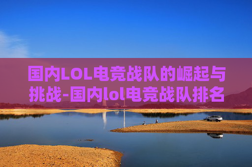 国内LOL电竞战队的崛起与挑战-国内lol电竞战队排名