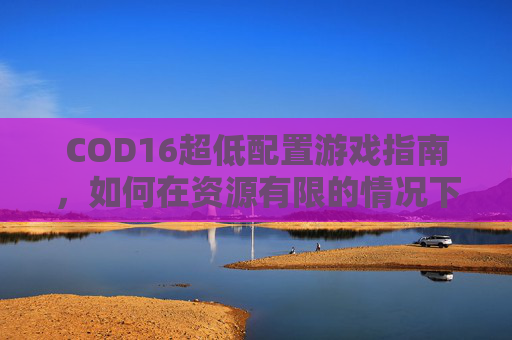 COD16超低配置游戏指南，如何在资源有限的情况下畅玩-cod16低配版