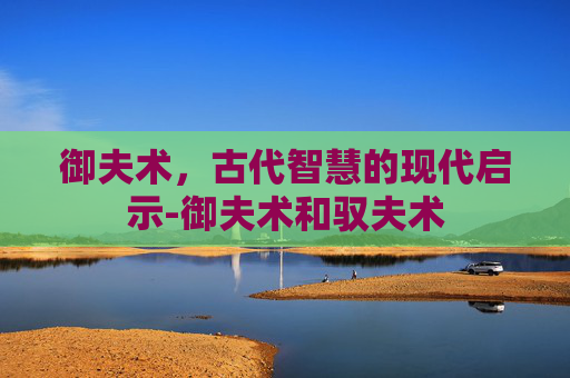 御夫术，古代智慧的现代启示-御夫术和驭夫术