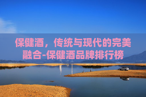 保健酒，传统与现代的完美融合-保健酒品牌排行榜