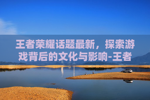 王者荣耀话题最新，探索游戏背后的文化与影响-王者游戏话题