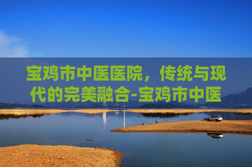 宝鸡市中医医院，传统与现代的完美融合-宝鸡市中医医院专家门诊表