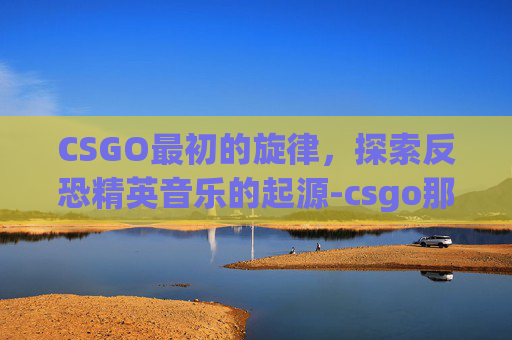 CSGO最初的旋律，探索反恐精英音乐的起源-csgo那首歌叫什么